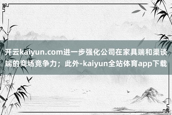 开云kaiyun.com进一步强化公司在家具端和渠谈端的商场竞争力；此外-kaiyun全站体育app下载