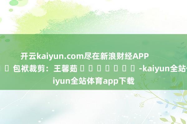 开云kaiyun.com尽在新浪财经APP            						包袱裁剪：王馨茹 							-kaiyun全站体育app下载