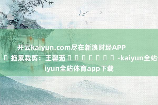 开云kaiyun.com尽在新浪财经APP            						拖累裁剪：王馨茹 							-kaiyun全站体育app下载