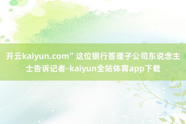 开云kaiyun.com”这位银行答理子公司东说念主士告诉记者-kaiyun全站体育app下载